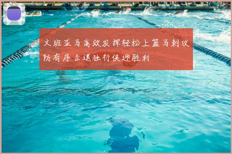 文班亚马高效发挥轻松上篮马刺攻防有序击退独行侠迎胜利