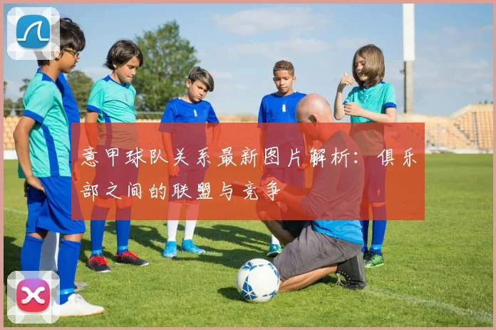 意甲球队关系最新图片解析：俱乐部之间的联盟与竞争