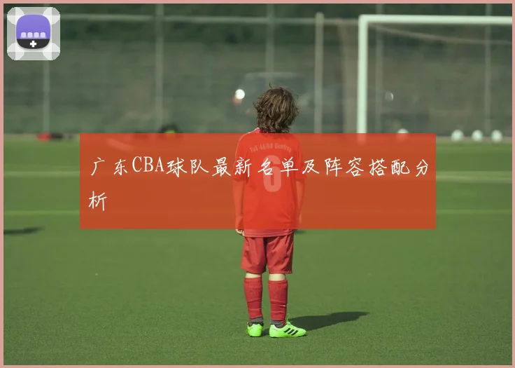 广东CBA球队最新名单及阵容搭配分析