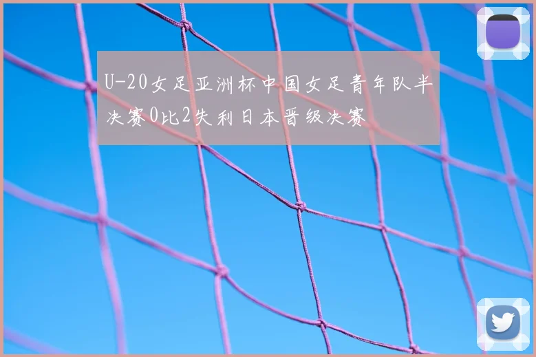 U-20女足亚洲杯中国女足青年队半决赛0比2失利日本晋级决赛