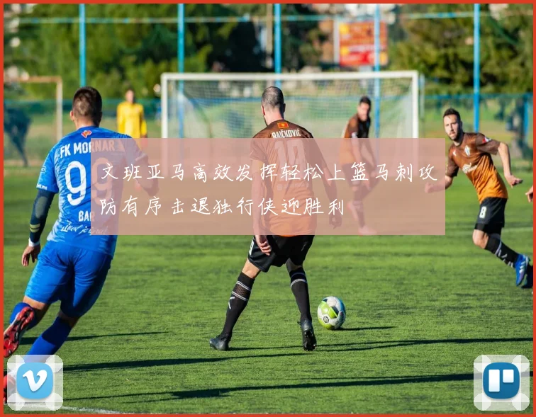 文班亚马高效发挥轻松上篮马刺攻防有序击退独行侠迎胜利