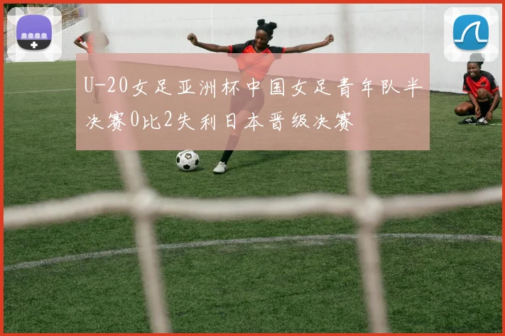 U-20女足亚洲杯中国女足青年队半决赛0比2失利日本晋级决赛