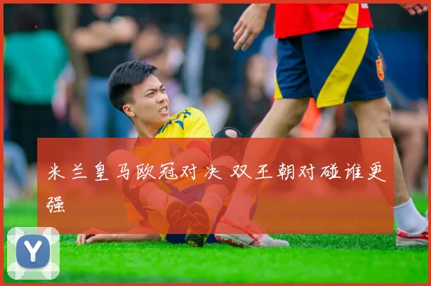 米兰皇马欧冠对决 双王朝对碰谁更强